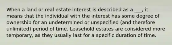 When a land or real estate interest is described as a ___, it means that the individual with the interest has some degree of ownership for an undetermined or unspecified (and therefore unlimited) period of time. Leasehold estates are considered more temporary, as they usually last for a specific duration of time.