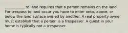 ___________ to land requires that a person remains on the land. For trespass to land occur you have to enter onto, above, or below the land surface owned by another. A real property owner must establish that a person is a trespasser. A guest in your home is typically not a trespasser.