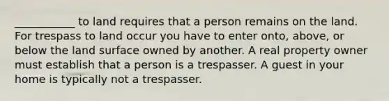 ___________ to land requires that a person remains on the land. For trespass to land occur you have to enter onto, above, or below the land surface owned by another. A real property owner must establish that a person is a trespasser. A guest in your home is typically not a trespasser.