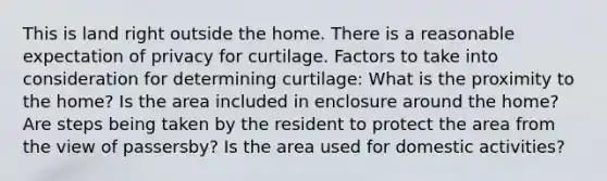 This is land right outside the home. There is a reasonable expectation of privacy for curtilage. Factors to take into consideration for determining curtilage: What is the proximity to the home? Is the area included in enclosure around the home? Are steps being taken by the resident to protect the area from the view of passersby? Is the area used for domestic activities?