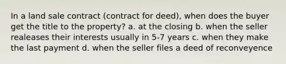 In a land sale contract (contract for deed), when does the buyer get the title to the property? a. at the closing b. when the seller realeases their interests usually in 5-7 years c. when they make the last payment d. when the seller files a deed of reconveyence