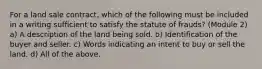 For a land sale contract, which of the following must be included in a writing sufficient to satisfy the statute of frauds? (Module 2) a) A description of the land being sold. b) Identification of the buyer and seller. c) Words indicating an intent to buy or sell the land. d) All of the above.