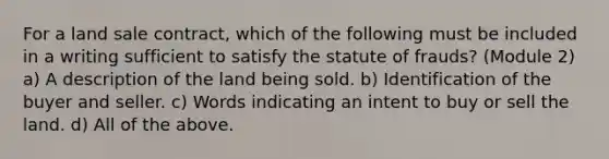 For a land sale contract, which of the following must be included in a writing sufficient to satisfy the statute of frauds? (Module 2) a) A description of the land being sold. b) Identification of the buyer and seller. c) Words indicating an intent to buy or sell the land. d) All of the above.