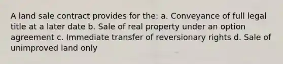 A land sale contract provides for the: a. Conveyance of full legal title at a later date b. Sale of real property under an option agreement c. Immediate transfer of reversionary rights d. Sale of unimproved land only