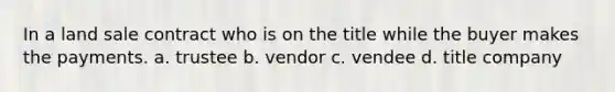 In a land sale contract who is on the title while the buyer makes the payments. a. trustee b. vendor c. vendee d. title company