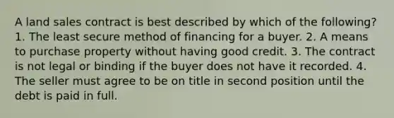 A land sales contract is best described by which of the following? 1. The least secure method of financing for a buyer. 2. A means to purchase property without having good credit. 3. The contract is not legal or binding if the buyer does not have it recorded. 4. The seller must agree to be on title in second position until the debt is paid in full.