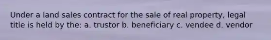 Under a land sales contract for the sale of real property, legal title is held by the: a. trustor b. beneficiary c. vendee d. vendor