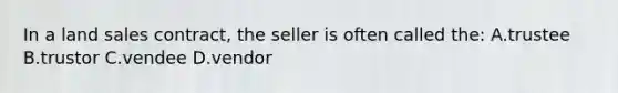 In a land sales contract, the seller is often called the: A.trustee B.trustor C.vendee D.vendor