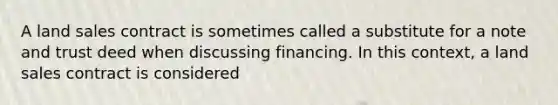 A land sales contract is sometimes called a substitute for a note and trust deed when discussing financing. In this context, a land sales contract is considered