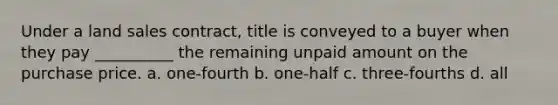 Under a land sales contract, title is conveyed to a buyer when they pay __________ the remaining unpaid amount on the purchase price. a. one-fourth b. one-half c. three-fourths d. all