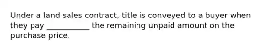 Under a land sales contract, title is conveyed to a buyer when they pay ___________ the remaining unpaid amount on the purchase price.