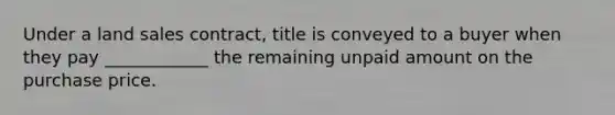 Under a land sales contract, title is conveyed to a buyer when they pay ____________ the remaining unpaid amount on the purchase price.