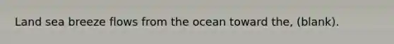 Land sea breeze flows from the ocean toward the, (blank).