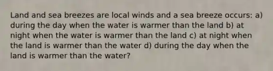 Land and sea breezes are local winds and a sea breeze occurs: a) during the day when the water is warmer than the land b) at night when the water is warmer than the land c) at night when the land is warmer than the water d) during the day when the land is warmer than the water?