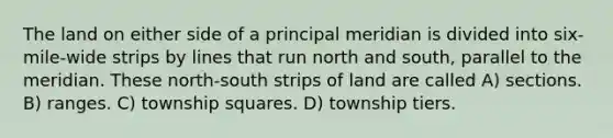 The land on either side of a principal meridian is divided into six-mile-wide strips by lines that run north and south, parallel to the meridian. These north-south strips of land are called A) sections. B) ranges. C) township squares. D) township tiers.