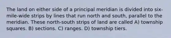 The land on either side of a principal meridian is divided into six-mile-wide strips by lines that run north and south, parallel to the meridian. These north-south strips of land are called A) township squares. B) sections. C) ranges. D) township tiers.