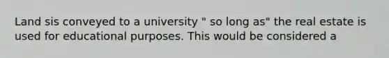 Land sis conveyed to a university " so long as" the real estate is used for educational purposes. This would be considered a