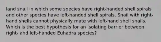 land snail in which some species have right-handed shell spirals and other species have left-handed shell spirals. Snail with right-hand shells cannot physically mate with left-hand shell snails. Which is the best hypothesis for an isolating barrier between right- and left-handed Euhadra species?