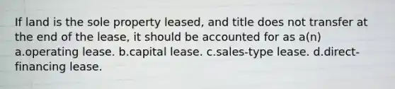 If land is the sole property leased, and title does not transfer at the end of the lease, it should be accounted for as a(n) a.operating lease. b.capital lease. c.sales-type lease. d.direct-financing lease.