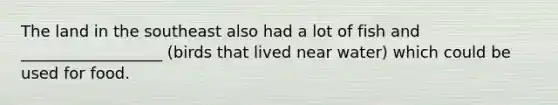 The land in the southeast also had a lot of fish and __________________ (birds that lived near water) which could be used for food.