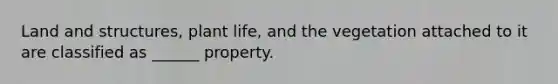 Land and structures, plant life, and the vegetation attached to it are classified as ______ property.