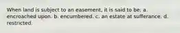 When land is subject to an easement, it is said to be: a. encroached upon. b. encumbered. c. an estate at sufferance. d. restricted.