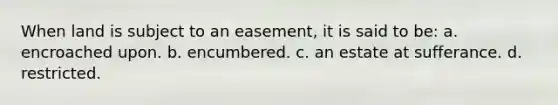 When land is subject to an easement, it is said to be: a. encroached upon. b. encumbered. c. an estate at sufferance. d. restricted.