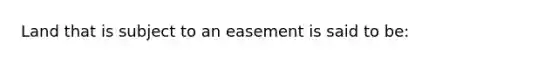 Land that is subject to an easement is said to be: