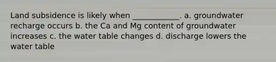 Land subsidence is likely when ____________. a. groundwater recharge occurs b. the Ca and Mg content of groundwater increases c. the water table changes d. discharge lowers the water table