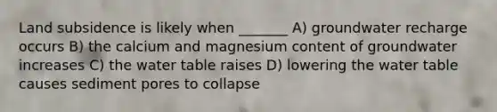 Land subsidence is likely when _______ A) groundwater recharge occurs B) the calcium and magnesium content of groundwater increases C) the water table raises D) lowering the water table causes sediment pores to collapse