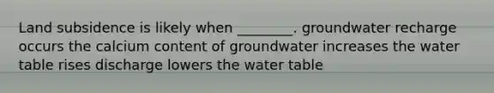 Land subsidence is likely when ________. groundwater recharge occurs the calcium content of groundwater increases the water table rises discharge lowers the water table