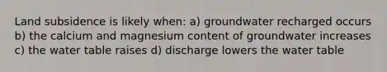 Land subsidence is likely when: a) groundwater recharged occurs b) the calcium and magnesium content of groundwater increases c) the water table raises d) discharge lowers the water table