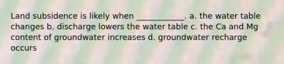 Land subsidence is likely when ____________. a. <a href='https://www.questionai.com/knowledge/kra6qgcwqy-the-water-table' class='anchor-knowledge'>the water table</a> changes b. discharge lowers the water table c. the Ca and Mg content of groundwater increases d. groundwater recharge occurs