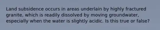 Land subsidence occurs in areas underlain by highly fractured granite, which is readily dissolved by moving groundwater, especially when the water is slightly acidic. Is this true or false?