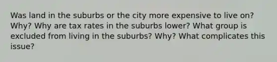 Was land in the suburbs or the city more expensive to live on? Why? Why are tax rates in the suburbs lower? What group is excluded from living in the suburbs? Why? What complicates this issue?