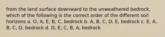 from the land surface downward to the unweathered bedrock, which of the following is the correct order of the different soil horizons a. O, A, E, B, C, bedrock b. A, B, C, D, E, bedrock c. E, A, B, C, O, bedrock d. D, E, C, B, A, bedrock