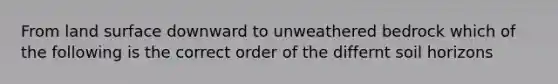 From land surface downward to unweathered bedrock which of the following is the correct order of the differnt soil horizons