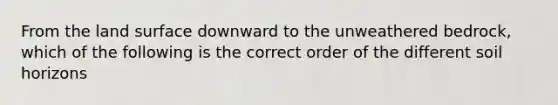 From the land surface downward to the unweathered bedrock, which of the following is the correct order of the different soil horizons