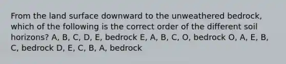 From the land surface downward to the unweathered bedrock, which of the following is the correct order of the different soil horizons? A, B, C, D, E, bedrock E, A, B, C, O, bedrock O, A, E, B, C, bedrock D, E, C, B, A, bedrock