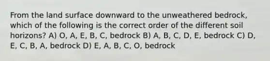 From the land surface downward to the unweathered bedrock, which of the following is the correct order of the different soil horizons? A) O, A, E, B, C, bedrock B) A, B, C, D, E, bedrock C) D, E, C, B, A, bedrock D) E, A, B, C, O, bedrock