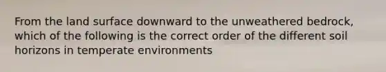 From the land surface downward to the unweathered bedrock, which of the following is the correct order of the different soil horizons in temperate environments