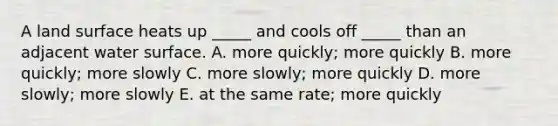 A land surface heats up _____ and cools off _____ than an adjacent water surface. A. more quickly; more quickly B. more quickly; more slowly C. more slowly; more quickly D. more slowly; more slowly E. at the same rate; more quickly