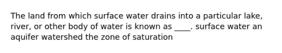 The land from which surface water drains into a particular lake, river, or other body of water is known as ____. surface water an aquifer watershed the zone of saturation