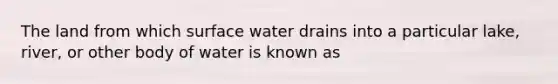 The land from which surface water drains into a particular lake, river, or other body of water is known as