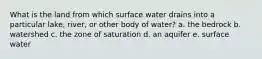 What is the land from which surface water drains into a particular lake, river, or other body of water? a. the bedrock b. watershed c. the zone of saturation d. an aquifer e. surface water