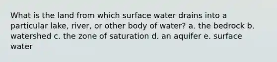 What is the land from which surface water drains into a particular lake, river, or other body of water? a. the bedrock b. watershed c. the zone of saturation d. an aquifer e. surface water