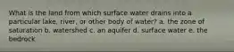 What is the land from which surface water drains into a particular lake, river, or other body of water? a. the zone of saturation b. watershed c. an aquifer d. surface water e. the bedrock