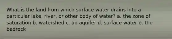 What is the land from which surface water drains into a particular lake, river, or other body of water? a. the zone of saturation b. watershed c. an aquifer d. surface water e. the bedrock