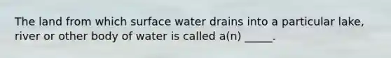 The land from which surface water drains into a particular lake, river or other body of water is called a(n) _____.