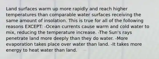 Land surfaces warm up more rapidly and reach higher temperatures than comparable water surfaces receiving the same amount of insolation. This is true for all of the following reasons EXCEPT: -Ocean currents cause warm and cold water to mix, reducing the temperature increase. -The Sun's rays penetrate land more deeply than they do water. -More evaporation takes place over water than land. -It takes more energy to heat water than land.